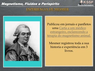 Magnetismo, Fluidos e PerispíritoMagnetismo, Fluidos e Perispírito
EXPERIENCIA DE MESMER
Publicou em jornais e panfletos
uma Carta a um médico
estrangeiro, esclarecendo a
terapia do magnetismo animal.
Mesmer registrou toda a sua
historia e experiência em 3
livros.
 