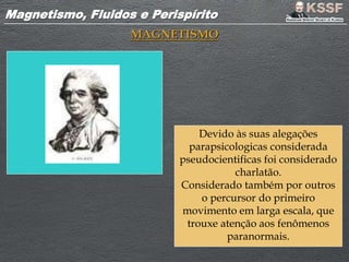 Magnetismo, Fluidos e PerispíritoMagnetismo, Fluidos e Perispírito
MAGNETISMO
Devido às suas alegações
parapsicologicas considerada
pseudocientificas foi considerado
charlatão.
Considerado também por outros
o percursor do primeiro
movimento em larga escala, que
trouxe atenção aos fenômenos
paranormais.
 