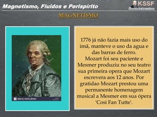Magnetismo, Fluidos e PerispíritoMagnetismo, Fluidos e Perispírito
MAGNETISMO
1776 já não fazia mais uso do
imã, manteve o uso da agua e
das barras de ferro.
Mozart foi seu paciente e
Mesmer produziu no seu teatro
sua primeira opera que Mozart
escrevera aos 12 anos. Por
gratidao Mozart prestou uma
permanente homenagem
musical a Mesmer em sua ópera
'Così Fan Tutte'.
 