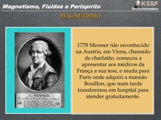 Magnetismo, Fluidos e PerispíritoMagnetismo, Fluidos e Perispírito
MAGNETISMO
1778 Mesmer não reconhecido
na Austria, em Viena, chamado
de charlatão, começou a
apresentar aos médicos da
França a sua tese, e muda para
Paris onde adquiri a mansão
Bouillon, que mais tarde
transformou em hospital para
atender gratuitamente.
 