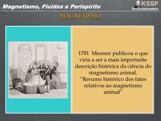 Magnetismo, Fluidos e PerispíritoMagnetismo, Fluidos e Perispírito
MAGNETISMO
1781 Mesmer publicou o que
viria a ser a mais importante
descrição histórica da ciência do
magnetismo animal.
“Resumo histórico dos fatos
relativos ao magnetismo
animal”
 