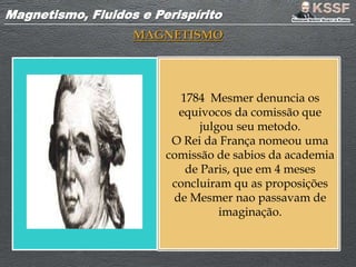 Magnetismo, Fluidos e PerispíritoMagnetismo, Fluidos e Perispírito
MAGNETISMO
1784 Mesmer denuncia os
equivocos da comissão que
julgou seu metodo.
O Rei da França nomeou uma
comissão de sabios da academia
de Paris, que em 4 meses
concluiram qu as proposições
de Mesmer nao passavam de
imaginação.
 