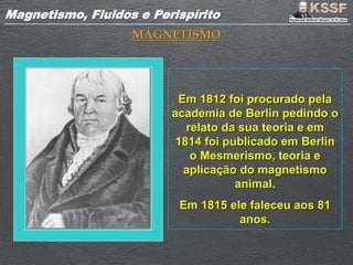 Magnetismo, Fluidos e PerispíritoMagnetismo, Fluidos e Perispírito
MAGNETISMO
Em 1812 foi procurado pela
academia de Berlin pedindo o
relato da sua teoria e em
1814 foi publicado em Berlin
o Mesmerismo, teoria e
aplicação do magnetismo
animal.
Em 1815 ele faleceu aos 81
anos.
 