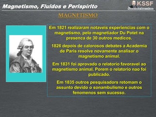 Magnetismo, Fluidos e PerispíritoMagnetismo, Fluidos e Perispírito
MAGNETISMO
Em 1821 realizaram notaveis experiencias com o
magnetismo, pelo magnetiador Du Potet na
presenca de 30 outros medicos.
1826 depois de calorosos debates a Academia
de Paris resolve novamente analisar o
magnetismo animal.
Em 1831 foi aprovado o relatorio favoravel ao
magnetismo animal. Porem o relatorio nao foi
publicado.
Em 1835 outros pesquisadors retomam o
assunto devido o sonambulismo e outros
fenomenos sem sucesso.
 