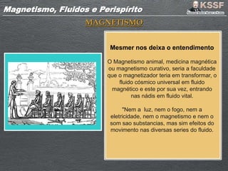 Magnetismo, Fluidos e PerispíritoMagnetismo, Fluidos e Perispírito
MAGNETISMO
Mesmer nos deixa o entendimento
O Magnetismo animal, medicina magnética
ou magnetismo curativo, seria a faculdade
que o magnetizador teria em transformar, o
fluido cósmico universal em fluido
magnético e este por sua vez, entrando
nas nádis em fluido vital.
"Nem a luz, nem o fogo, nem a
eletricidade, nem o magnetismo e nem o
som sao substancias, mas sim efeitos do
movimento nas diversas series do fluido.
 