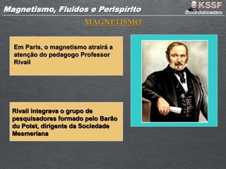 Magnetismo, Fluidos e PerispíritoMagnetismo, Fluidos e Perispírito
MAGNETISMO
Em Paris, o magnetismo atrairá a
atenção do pedagogo Professor
Rivail
Rivail integrava o grupo de
pesquisadores formado pelo Barão
du Potet, dirigente da Sociedade
Mesmeriana
 