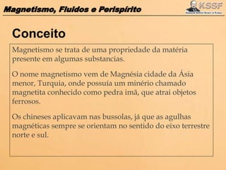 Magnetismo, Fluidos e Perispírito
Magnetismo se trata de uma propriedade da matéria
presente em algumas substancias.
O nome magnetismo vem de Magnésia cidade da Ásia
menor, Turquia, onde possuía um minério chamado
magnetita conhecido como pedra imã, que atrai objetos
ferrosos.
Os chineses aplicavam nas bussolas, já que as agulhas
magnéticas sempre se orientam no sentido do eixo terrestre
norte e sul.
Conceito
 