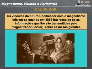 Magnetismo, Fluidos e PerispíritoMagnetismo, Fluidos e Perispírito
MAGNETISMO
Os vínculos do futuro Codificador com o magnetismo
iniciam-se quando em 1854 interessa-se pelas
informações que lhe são transmitidas pelo
magnetizador Fortier, sobre as mesas girantes
 
