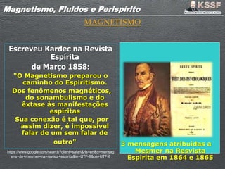 Magnetismo, Fluidos e PerispíritoMagnetismo, Fluidos e Perispírito
MAGNETISMO
Escreveu Kardec na Revista
Espírita
de Março 1858:
"O Magnetismo preparou o
caminho do Espiritismo.
Dos fenômenos magnéticos,
do sonambulismo e do
êxtase às manifestações
espíritas
Sua conexão é tal que, por
assim dizer, é impossível
falar de um sem falar de
outro" 3 mensagens atribuidas a
Mesmer na Resvista
Espirita em 1864 e 1865
https://www.google.com/search?client=safari&rls=en&q=mensag
ens+de+mesmer+na+revista+espirita&ie=UTF-8&oe=UTF-8
 