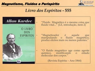 Magnetismo, Fluidos e Perispírito
Livro dos Espíritos - 555
• “Fluido Magnético é a mesma coisa que
fluido vital...” (LE, introdução, item 2)
• “Magnetizador é aquele que
manipulando o fluido magnético,
produz efeitos mais ou menos patentes.”
• “O fluido magnético age como agente
químico, modificando o estado
molecular dos corpos.”
(Revista Espírita – Ano 1864)
 