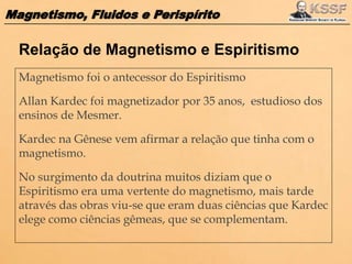 Magnetismo, Fluidos e Perispírito
Magnetismo foi o antecessor do Espiritismo
Allan Kardec foi magnetizador por 35 anos, estudioso dos
ensinos de Mesmer.
Kardec na Gênese vem afirmar a relação que tinha com o
magnetismo.
No surgimento da doutrina muitos diziam que o
Espiritismo era uma vertente do magnetismo, mais tarde
através das obras viu-se que eram duas ciências que Kardec
elege como ciências gêmeas, que se complementam.
Relação de Magnetismo e Espiritismo
 