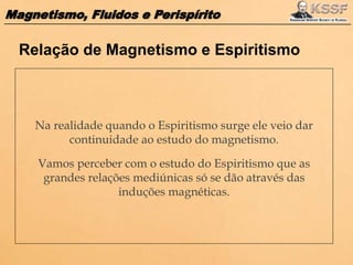 Magnetismo, Fluidos e Perispírito
Na realidade quando o Espiritismo surge ele veio dar
continuidade ao estudo do magnetismo.
Vamos perceber com o estudo do Espiritismo que as
grandes relações mediúnicas só se dão através das
induções magnéticas.
Relação de Magnetismo e Espiritismo
 