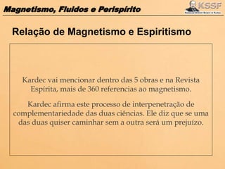 Magnetismo, Fluidos e Perispírito
Kardec vai mencionar dentro das 5 obras e na Revista
Espírita, mais de 360 referencias ao magnetismo.
Kardec afirma este processo de interpenetração de
complementariedade das duas ciências. Ele diz que se uma
das duas quiser caminhar sem a outra será um prejuízo.
Relação de Magnetismo e Espiritismo
 