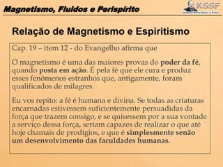 Magnetismo, Fluidos e Perispírito
Cap. 19 – item 12 - do Evangelho afirma que
O magnetismo é uma das maiores provas do poder da fé,
quando posta em ação. É pela fé que ele cura e produz
esses fenômenos estranhos que, antigamente, foram
qualificados de milagres.
Eu vos repito: a fé é humana e divina. Se todas as criaturas
encarnadas estivessem suficientemente persuadidas da
força que trazem consigo, e se quisessem por a sua vontade
a serviço dessa força, seriam capazes de realizar o que até
hoje chamais de prodígios, e que é simplesmente senão
um desenvolvimento das faculdades humanas.
Relação de Magnetismo e Espiritismo
 