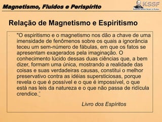 Magnetismo, Fluidos e Perispírito
 "O espiritismo e o magnetismo nos dão a chave de uma
imensidade de fenômenos sobre os quais a ignorância
teceu um sem-número de fábulas, em que os fatos se
apresentam exagerados pela imaginação. O
conhecimento lúcido dessas duas ciências que, a bem
dizer, formam uma única, mostrando a realidade das
coisas e suas verdadeiras causas, constitui o melhor
preservativo contra as idéias supersticiosas, porque
revela o que é possível e o que é impossível, o que
está nas leis da natureza e o que não passa de ridícula
crendice.”
Livro dos Espíritos
Relação de Magnetismo e Espiritismo
 