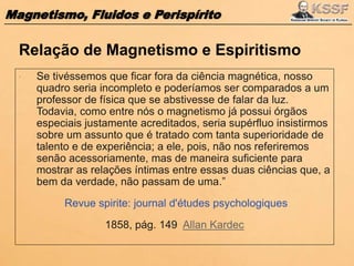 Magnetismo, Fluidos e Perispírito
 Se tivéssemos que ficar fora da ciência magnética, nosso
quadro seria incompleto e poderíamos ser comparados a um
professor de física que se abstivesse de falar da luz.
Todavia, como entre nós o magnetismo já possui órgãos
especiais justamente acreditados, seria supérfluo insistirmos
sobre um assunto que é tratado com tanta superioridade de
talento e de experiência; a ele, pois, não nos referiremos
senão acessoriamente, mas de maneira suficiente para
mostrar as relações íntimas entre essas duas ciências que, a
bem da verdade, não passam de uma.”
Revue spirite: journal d'études psychologiques
1858, pág. 149 Allan Kardec
Relação de Magnetismo e Espiritismo
 