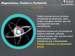 Magnetismo, Fluidos e PerispíritoMagnetismo, Fluidos e Perispírito
FLUIDOS
Todos vivemos em um universo
constituído de partículas, raios,
ondas, energias e fluidos que não
conseguimos perceber
normalmente.
Estamos imersos em um mundo de
matéria sutilizada, refinada,
invisível, porém, real, que tem como
fonte primeira, uma
substância que é denominada...
Fluído Cósmico ou Universal
(FCU)
 