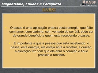 Magnetismo, Fluidos e PerispíritoMagnetismo, Fluidos e Perispírito
FLUIDO
• O passe é uma aplicação pratica desta energia, que feito
com amor, com carinho, com vontade de ser útil, pode ser
de grande beneficio a quem esta recebendo o passe.
• É importante a que a pessoa que esta recebendo o
passe, esta energia, ela esteja apta a receber, a oração,
a elevação faz com que ela abra o coração e fique
propicia a receber.
 