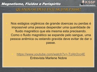 Magnetismo, Fluidos e PerispíritoMagnetismo, Fluidos e Perispírito
QUANDO SE DEVE EVITAR DAR PASSE?
• Nos estágios orgânicos de grande doencas ou perdas é
impossível uma pessoa despender uma quantidade de
fluido magnético que ela mesma esta precisando.
• Como o fluido magnético se expande pelo sangue, uma
pessoa anêmica ou estando gravida deve evitar de dar o
passe.
• https://www.youtube.com/watch?v=-TzAtr2cc4E
Entrevista Marlene Nobre
 