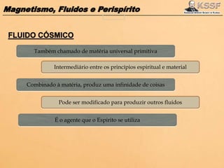 Magnetismo, Fluidos e Perispírito
Também chamado de matéria universal primitiva
Intermediário entre os princípios espiritual e material
Combinado à matéria, produz uma infinidade de coisas
Pode ser modificado para produzir outros fluidos
É o agente que o Espirito se utiliza
 