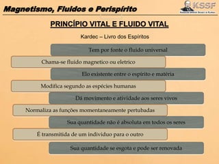 Magnetismo, Fluidos e Perispírito
Tem por fonte o fluido universal
Chama-se fluido magnetico ou eletrico
Elo existente entre o espírito e matéria
Modifica segundo as espécies humanas
Dá movimento e atividade aos seres vivos
Normaliza as funções momentaneamente pertubadas
Sua quantidade não é absoluta em todos os seres
É transmitida de um individuo para o outro
Sua quantidade se esgota e pode ser renovada
Kardec – Livro dos Espíritos
 