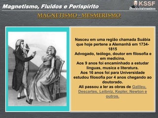 Magnetismo, Fluidos e PerispíritoMagnetismo, Fluidos e Perispírito
MAGNETISMO - MESMERISMO
Nasceu em uma região chamada Suábia
que hoje pertene a Alemanhã em 1734-
1815
Advogado, teólogo, doutor em filosofia e
em medicina.
Aos 9 anos foi encaminhado a estudar
linguas, musica e literatura.
Aos 16 anos foi para Universidade
estudou filosofia por 4 anos chegando ao
doutorado.
Ali passou a ler as obras de Galileu,
Descartes, Leibniz, Kepler, Newton e
outros.
 