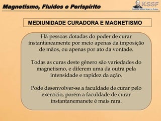 Magnetismo, Fluidos e Perispírito
Há pessoas dotadas do poder de curar
instantaneamente por meio apenas da imposição
de mãos, ou apenas por ato da vontade.
Todas as curas deste gênero são variedades do
magnetismo, e diferem uma da outra pela
intensidade e rapidez da ação.
Pode desenvolver-se a faculdade de curar pelo
exercício, porém a faculdade de curar
instantanemanete é mais rara.
 