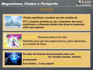 Magnetismo, Fluidos e PerispíritoMagnetismo, Fluidos e Perispírito
FLUIDOS
Fluido espiritual- constitui um dos estados do
FCU ( materia primitiva), são a atmosfera dos seres
espirituais, o elemento donde eles tiram os materiais
sobre que operam
Fluido vital- Elemento básico da vida
Mantido pela ação dos órgãos físicos, pelos alimentos,
ar e centros de força
Da alma do homem desencarnado nasce um fluido
vivo(Plasma mental), de variadas formas, ardente,
permanente
Esse fluido... é seu próprio pensamento contínuo
 