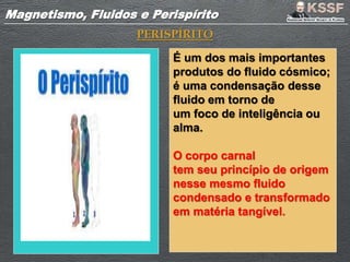 Magnetismo, Fluidos e PerispíritoMagnetismo, Fluidos e Perispírito
PERISPÍRITO
É um dos mais importantes
produtos do fluido cósmico;
é uma condensação desse
fluido em torno de
um foco de inteligência ou
alma.
O corpo carnal
tem seu princípio de origem
nesse mesmo fluido
condensado e transformado
em matéria tangível.
 