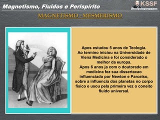 Magnetismo, Fluidos e PerispíritoMagnetismo, Fluidos e Perispírito
MAGNETISMO - MESMERISMO
Apos estudou 5 anos de Teologia.
Ao termino iniciou na Universidade de
Viena Medicina e foi considerado o
melhor da europa.
Apos 6 anos ja com o doutorado em
medicina fez sua dissertacao
influenciado por Newton e Parcelso,
sobre a influencia dos planetas no corpo
fisico e usou pela primeira vez o coneito
fluido universal.
 