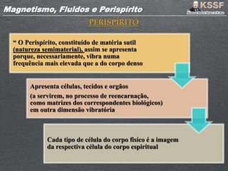 Magnetismo, Fluidos e PerispíritoMagnetismo, Fluidos e Perispírito
PERISPÍRITO
“ O Perispírito, constituído de matéria sutil
(natureza semimaterial), assim se apresenta
porque, necessariamente, vibra numa
frequência mais elevada que a do corpo denso
Apresenta células, tecidos e orgãos
(a servirem, no processo de reencarnação,
como matrizes dos correspondentes biológicos)
em outra dimensão vibratória
Cada tipo de célula do corpo fisíco é a imagem
da respectiva célula do corpo espiritual
 
