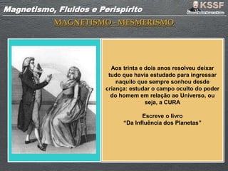 Magnetismo, Fluidos e PerispíritoMagnetismo, Fluidos e Perispírito
MAGNETISMO - MESMERISMO
Aos trinta e dois anos resolveu deixar
tudo que havia estudado para ingressar
naquilo que sempre sonhou desde
criança: estudar o campo oculto do poder
do homem em relação ao Universo, ou
seja, a CURA
Escreve o livro
“Da Influência dos Planetas”
 
