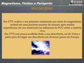 Magnetismo, Fluidos e PerispíritoMagnetismo, Fluidos e Perispírito
MAGNETISMO
Em 1773, realiza o seu primeiro tratamento por meio do magnetismo
animal em uma paciente parente de mozart, após muitas
experiências em seu doutorado na influencia do FCU sobre a matéria
viva.
Em 1775 com pouca acolhida dada a sua descoberta, sai de Viena e
parte para divulgar sua descoberta em diversos países da Europa.
 