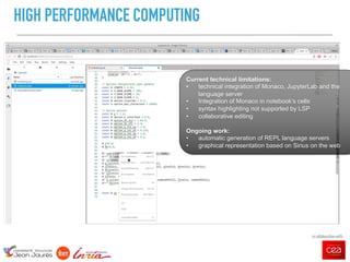 - 13
HIGH PERFORMANCE COMPUTING
in collaboration with
in collaboration with
Current technical limitations:
• technical integration of Monaco, JupyterLab and the
language server
• Integration of Monaco in notebook’s cells
• syntax highlighting not supported by LSP
• collaborative editing
Ongoing work:
• automatic generation of REPL language servers
• graphical representation based on Sirius on the web
 
