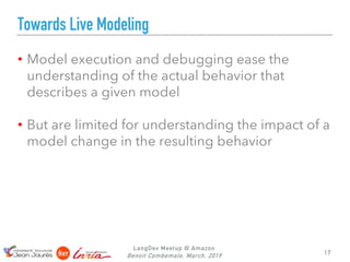 LangDev Meetup @ Amazon
Benoit Combemale, March, 2019
Towards Live Modeling
• Model execution and debugging ease the
understanding of the actual behavior that
describes a given model
• But are limited for understanding the impact of a
model change in the resulting behavior
17
 