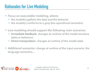 Rationales for Live Modeling
▸ Focus on executable modeling, where:
▸ the model(s) gathers the data and the behavior
▸ the model(s) conforms to a gray box operational semantics
▸ Live modeling should support the following main scenarios:
▸ Immediate feedback: changes at runtime of the model structure
(data or behavior)
▸ Direct manipulation: changes at runtime of the model state
▸ Additional scenarios: change at runtime of the input scenario, the
language semantics…
LangDev Meetup @ Amazon
Benoit Combemale, March, 2019 19
 