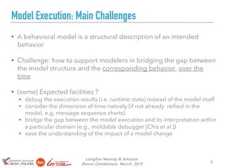 LangDev Meetup @ Amazon
Benoit Combemale, March, 2019
Model Execution: Main Challenges
• A behavioral model is a structural description of an intended
behavior
• Challenge: how to support modelers in bridging the gap between
the model structure and the corresponding behavior, over the
time
• (some) Expected facilities ?
• debug the execution results (i.e. runtime state) instead of the model itself
• consider the dimension of time natively (if not already reified in the
model, e.g. message sequence charts)
• bridge the gap between the model execution and its interpretation within
a particular domain (e.g., moldable debugger [Chis et al.])
• ease the understanding of the impact of a model change
3
 