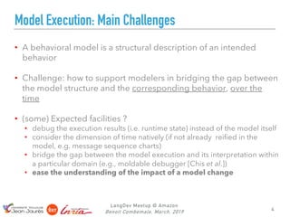 LangDev Meetup @ Amazon
Benoit Combemale, March, 2019
Model Execution: Main Challenges
• A behavioral model is a structural description of an intended
behavior
• Challenge: how to support modelers in bridging the gap between
the model structure and the corresponding behavior, over the
time
• (some) Expected facilities ?
• debug the execution results (i.e. runtime state) instead of the model itself
• consider the dimension of time natively (if not already reified in the
model, e.g. message sequence charts)
• bridge the gap between the model execution and its interpretation within
a particular domain (e.g., moldable debugger [Chis et al.])
• ease the understanding of the impact of a model change
4
 