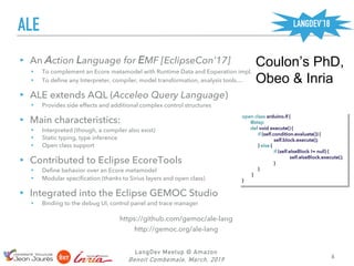 ALE
LangDev Meetup @ Amazon
Benoit Combemale, March, 2019 6
▸ An Action Language for EMF [EclipseCon’17]
▸ To complement an Ecore metamodel with Runtime Data and Eoperation impl.
▸ To define any Interpreter, compiler, model transformation, analysis tools…
▸ ALE extends AQL (Acceleo Query Language)
▸ Provides side effects and additional complex control structures
▸ Main characteristics:
▸ Interpreted (though, a compiler also exist)
▸ Static typing, type inference
▸ Open class support
▸ Contributed to Eclipse EcoreTools
▸ Define behavior over an Ecore metamodel
▸ Modular specification (thanks to Sirius layers and open class)
▸ Integrated into the Eclipse GEMOC Studio
▸ Binding to the debug UI, control panel and trace manager
Coulon’s PhD,
Obeo & Inria
https://github.com/gemoc/ale-lang
http://gemoc.org/ale-lang
open class arduino.If {
@step
def void execute() {
if (self.condition.evaluate()) {
self.block.execute();
} else {
if (self.elseBlock != null) {
self.elseBlock.execute();
}
}
}
}
LANGDEV’18
 