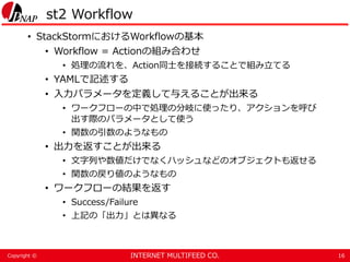 INTERNET MULTIFEED CO.Copyright ©
st2 Workflow
• StackStormにおけるWorkflowの基本
• Workflow = Actionの組み合わせ
• 処理の流れを、Action同士を接続することで組み立てる
• YAMLで記述する
• 入力パラメータを定義して与えることが出来る
• ワークフローの中で処理の分岐に使ったり、アクションを呼び
出す際のパラメータとして使う
• 関数の引数のようなもの
• 出力を返すことが出来る
• 文字列や数値だけでなくハッシュなどのオブジェクトも返せる
• 関数の戻り値のようなもの
• ワークフローの結果を返す
• Success/Failure
• 上記の「出力」とは異なる
16
 