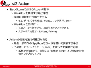 INTERNET MULTIFEED CO.Copyright ©
st2 Action
• StackStormにおけるActionの基本
• Workflowを構成する最小単位
• 実際に処理を行う場所である
• e.g. ディレクトリ作成、makeコマンド実行、etc…
• Workflowと同様に…
• 入力として引数をとり、出力を返すことができる
• ステータスを返す (Success/Failure)
• Actionの実装方法は何種類かある
• 最も一般的なのはpythonでコードを書いて実装する手法
• その他、ビルトインの「runner」を使っても実装が可能
• pythonのactionも、実際には ”python-script” というrunnerを
使って呼び出している
17
 