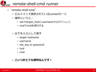 INTERNET MULTIFEED CO.Copyright ©
remote-shell-cmd runner
• `remote-shell-cmd`
• ビルトインで提供されているrunnerの一つ
• 端的にいうと…
• sshでtarget_hostにusernameでログインして、
• cwdでcmdを実行する
• 以下を入力として渡す
• target hostname
• username
• ssh_key or password
• cwd
• cmd
• こいつがとても便利なんです！
18
 
