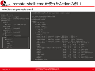 INTERNET MULTIFEED CO.Copyright ©
remote-shell-cmdを使ったActionの例 1
19
---
enabled: true
name: remote-sample
runner_type: remote-shell-cmd
parameters:
hosts:
default: 192.168.33.10
username:
default: vagrant
password:
default: vagrant
cwd:
default: /vagrant
cmd:
default: |
set -x
pwd
ls -al
df -h
root@9fe86b6dce75:/# st2 run demo.remote-sample
.
id: 5bdd72e9ecc69005aed541d4
status: succeeded
parameters: None
result:
192.168.33.10:
failed: false
return_code: 0
stderr: '+ pwd
+ ls -al
+ df -h'
stdout: '/vagrant
total 8
drwxr-xr-x 1 vagrant vagrant 128 Nov 3 02:13 .
drwxr-xr-x 23 root root 4096 Nov 1 15:53 ..
drwxr-xr-x 1 vagrant vagrant 128 Nov 2 23:58 .vagrant
-rw-r--r-- 1 vagrant vagrant 165 Nov 3 02:13 Vagrantfile
Filesystem Size Used Avail Use% Mounted on
udev 487M 0 487M 0% /dev
tmpfs 100M 4.4M 96M 5% /run
/dev/mapper/debian--9--vg-root 62G 1.3G 58G 3% /
tmpfs 499M 0 499M 0% /dev/shm
tmpfs 5.0M 0 5.0M 0% /run/lock
tmpfs 499M 0 499M 0% /sys/fs/cgroup
/dev/sda1 236M 37M 187M 17% /boot
vagrant 932G 111G 822G 12% /vagrant
tmpfs 100M 0 100M 0% /run/user/1000'
succeeded: true
remote-sample.meta.yaml
 