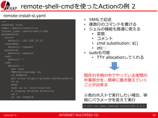 INTERNET MULTIFEED CO.Copyright ©
remote-shell-cmdを使ったActionの例 2
20
---
enabled: true
name: remote-install-sl
runner_type: remote-shell-cmd
parameters:
hosts:
default: 192.168.33.10
username:
default: vagrant
password:
default: vagrant
cwd:
default: /
cmd:
default: |
set -eux
TMPDIR=$(mktemp -d)
cd $TMPDIR
git clone https://github.com/mtoyoda/sl
cd sl
make
sudo cp sl /usr/local/bin
# cleanup working directory
cd /
rm -Rf $TMPDIR
remote-install-sl.yaml
• YAMLで記述
• 複数行のコマンドを書ける
• シェルの機能も普通に使える
• 変数
• コメント
• cmd substitution: $()
• etc…
• sudoも可能
• TTY allocationしてくれる
※他のホストで実行したい場合、単
純にパラメータを変えて実行
$ st2 run demo.remote2 hosts=192.0.2.1
既存の手順の中でやっている実際の
作業部分を、簡単に置き換えていく
ことが出来る
 