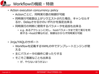INTERNET MULTIFEED CO.Copyright ©
Workflowの機能・特徴
• Action execution concurrency policy
• Actionごとに、同時実行数の制御が可能
• 同時実行可能数以上がリクエストされた場合、キャンセルす
るか、Delayさせるかのいずれかを指定出来る
• 同時実行の判断に使用するパラメータを追加も出来る
• e.g. あるアクションに対し、hostパラメータまで見て実行を判
断する→hostが異なれば、制御はかからず同時実行可能
• Jinja/YAQLのサポート
• Workflowを記載するYAMLの中でテンプレートエンジンが使
える
• 主にパラメータの操作に使ったりする
• そこそこ複雑なことも出来る
• が、やらないほうがよい
23
 