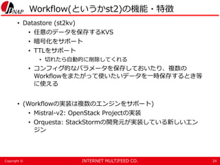 INTERNET MULTIFEED CO.Copyright ©
Workflow(というかst2)の機能・特徴
• Datastore (st2kv)
• 任意のデータを保存するKVS
• 暗号化をサポート
• TTLをサポート
• 切れたら自動的に削除してくれる
• コンフィグ的なパラメータを保存しておいたり、複数の
Workflowをまたがって使いたいデータを一時保存するとき等
に使える
• (Workflowの実装は複数のエンジンをサポート)
• Mistral-v2: OpenStack Projectの実装
• Orquesta: StackStormの開発元が実装している新しいエン
ジン
24
 