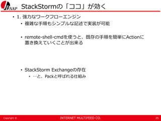 INTERNET MULTIFEED CO.Copyright ©
StackStormの「ココ」が効く
• 1. 強力なワークフローエンジン
• 複雑な手順もシンプルな記述で実装が可能
• remote-shell-cmdを使うと、既存の手順を簡単にActionに
置き換えていくことが出来る
• StackStorm Exchangeの存在
• …と、Packと呼ばれる仕組み
25
 