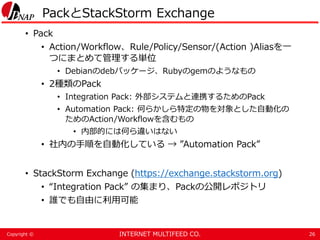 INTERNET MULTIFEED CO.Copyright ©
PackとStackStorm Exchange
• Pack
• Action/Workflow、Rule/Policy/Sensor/(Action )Aliasを一
つにまとめて管理する単位
• Debianのdebパッケージ、Rubyのgemのようなもの
• 2種類のPack
• Integration Pack: 外部システムと連携するためのPack
• Automation Pack: 何らかしら特定の物を対象とした自動化の
ためのAction/Workflowを含むもの
• 内部的には何ら違いはない
• 社内の手順を自動化している → ”Automation Pack”
• StackStorm Exchange (https://exchange.stackstorm.org)
• “Integration Pack” の集まり、Packの公開レポジトリ
• 誰でも自由に利用可能
26
 
