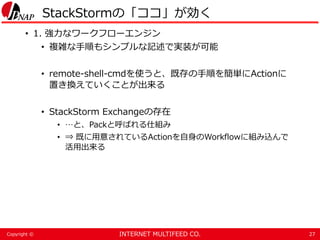INTERNET MULTIFEED CO.Copyright ©
StackStormの「ココ」が効く
• 1. 強力なワークフローエンジン
• 複雑な手順もシンプルな記述で実装が可能
• remote-shell-cmdを使うと、既存の手順を簡単にActionに
置き換えていくことが出来る
• StackStorm Exchangeの存在
• …と、Packと呼ばれる仕組み
• ⇒ 既に用意されているActionを自身のWorkflowに組み込んで
活用出来る
27
 