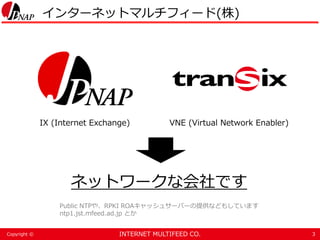 INTERNET MULTIFEED CO.Copyright ©
インターネットマルチフィード(株)
3
IX (Internet Exchange) VNE (Virtual Network Enabler)
ネットワークな会社です
Public NTPや、RPKI ROAキャッシュサーバーの提供などもしています
ntp1.jst.mfeed.ad.jp とか
 